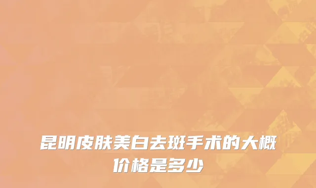 昆明皮肤美白去斑手术的大概价格是多少