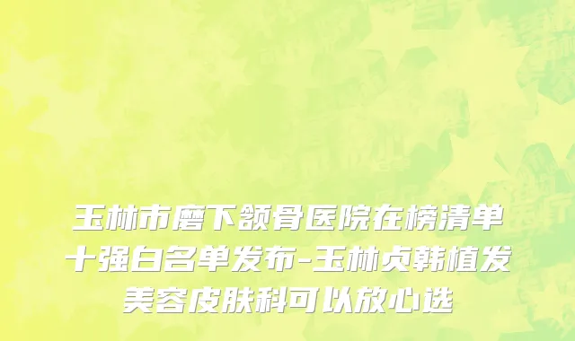 玉林市磨下颔骨医院在榜清单十强白名单发布-玉林贞韩植发美容皮肤科可以放心选