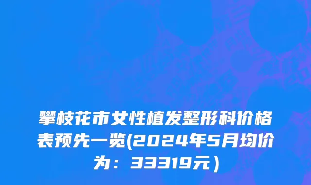 攀枝花市女性植发整形科价格表预先一览(2024年5月均价为：33319元）