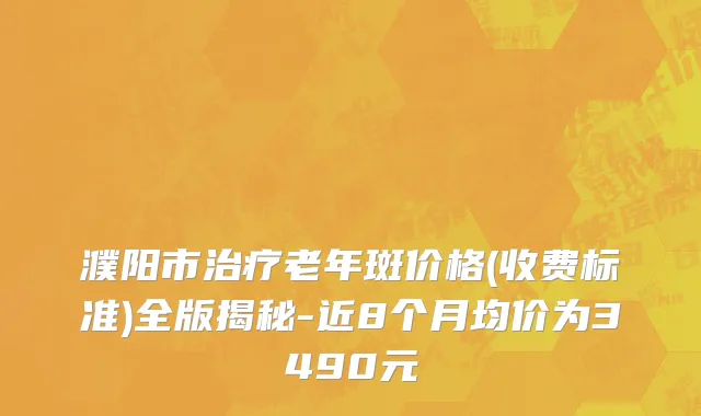 濮阳市治疗老年斑价格(收费标准)全版揭秘-近8个月均价为3490元