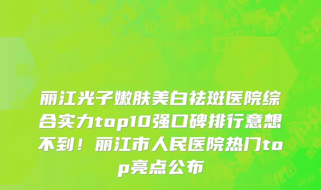 丽江光子嫩肤美白祛斑医院综合实力top10强口碑排行意想不到！丽江市人民医院热门top亮点公布