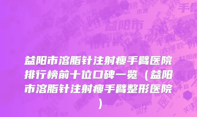 益阳市溶脂针注射瘦手臂医院排行榜前十位口碑一览（益阳市溶脂针注射瘦手臂整形医院）