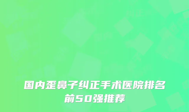 国内歪鼻子纠正手术医院排名前50强推荐