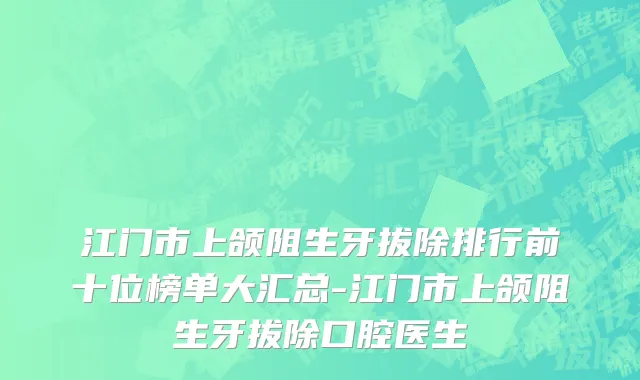 江门市上颌阻生牙拔除排行前十位榜单大汇总-江门市上颌阻生牙拔除口腔医生