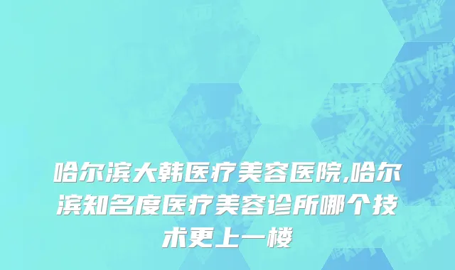 哈尔滨大韩医疗美容医院,哈尔滨知名度医疗美容诊所哪个技术更上一楼