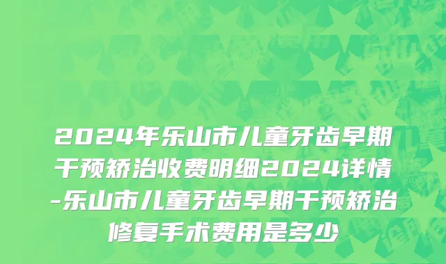 2024年乐山市儿童牙齿早期干预矫治收费明细2024详情-乐山市儿童牙齿早期干预矫治修复手术费用是多少