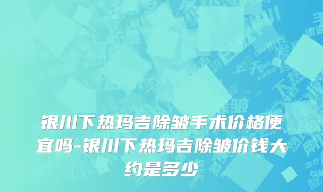 银川下热玛吉除皱手术价格便宜吗-银川下热玛吉除皱价钱大约是多少