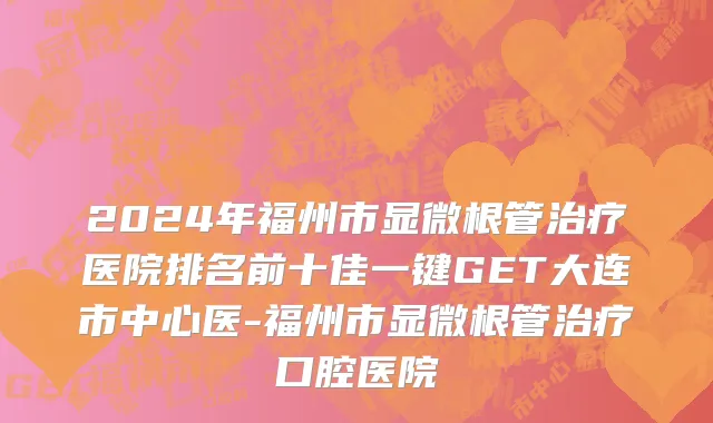 2024年福州市显微根管治疗医院排名前十佳一键GET大连市中心医-福州市显微根管治疗口腔医院