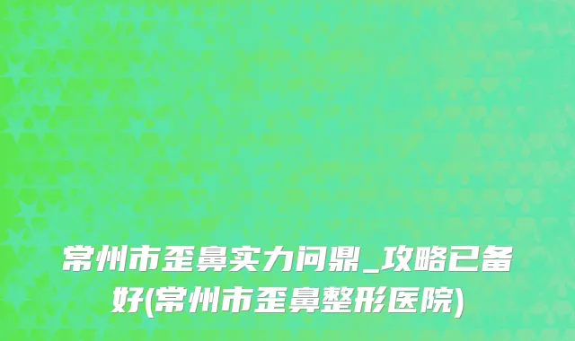 常州市歪鼻实力问鼎_攻略已备好(常州市歪鼻整形医院)