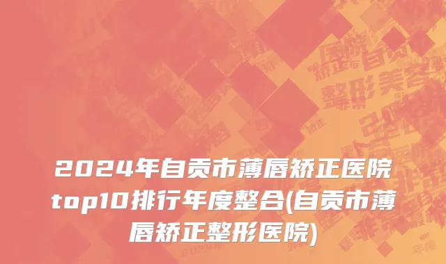 2024年自贡市薄唇矫正医院top10排行年度整合(自贡市薄唇矫正整形医院)
