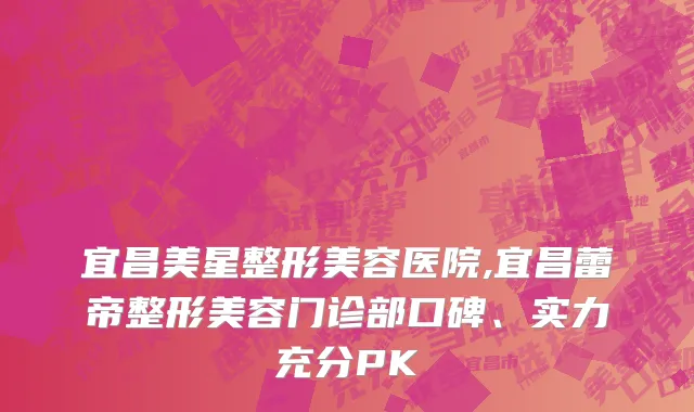 宜昌美星整形美容医院,宜昌蕾帝整形美容门诊部口碑、实力充分PK