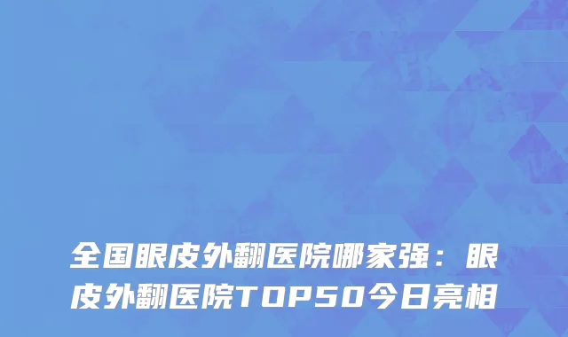 全国眼皮外翻医院哪家强：眼皮外翻医院TOP50今日亮相
