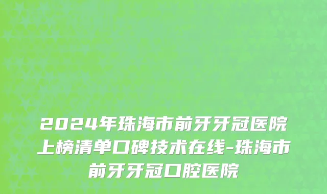 2024年珠海市前牙牙冠医院上榜清单口碑技术在线-珠海市前牙牙冠口腔医院