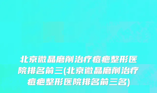北京微晶磨削治疗痘疤整形医院排名前三(北京微晶磨削治疗痘疤整形医院排名前三名)