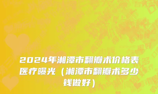 2024年湘潭市翻瓣术价格表医疗曝光（湘潭市翻瓣术多少钱做好）