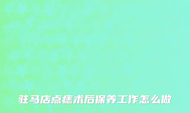 驻马店点痣术后保养工作怎么做