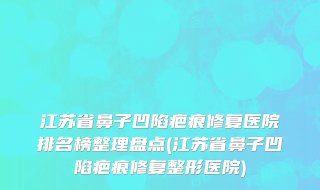 江苏省鼻子凹陷疤痕修复医院排名榜整理盘点(江苏省鼻子凹陷疤痕修复整形医院)