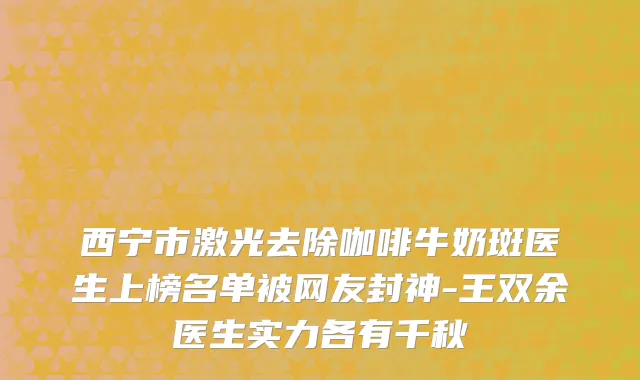 西宁市激光去除咖啡牛奶斑医生上榜名单被网友封神-王双余医生实力各有千秋
