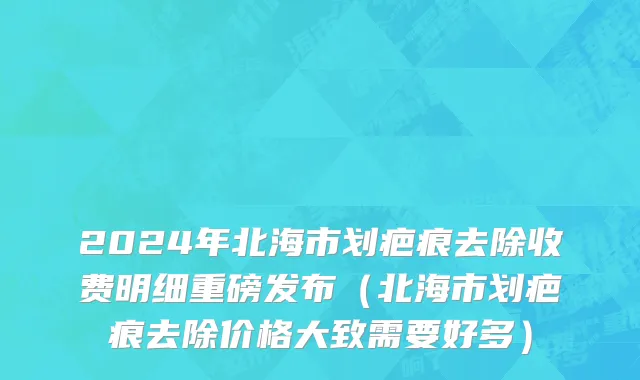 2024年北海市划疤痕去除收费明细重磅发布（北海市划疤痕去除价格大致需要好多）