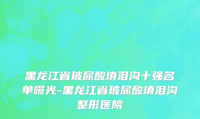 黑龙江省玻尿酸填泪沟十强名单曝光-黑龙江省玻尿酸填泪沟整形医院