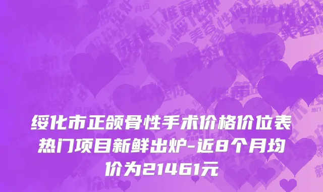 绥化市正颌骨性手术价格价位表热门项目新鲜出炉-近8个月均价为21461元