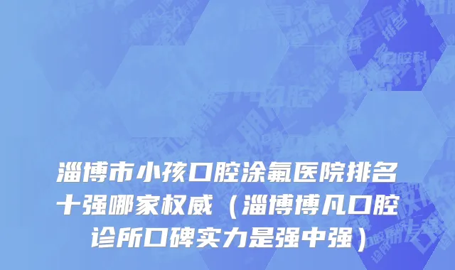 淄博市小孩口腔涂氟医院排名十强哪家权威（淄博博凡口腔诊所口碑实力是强中强）