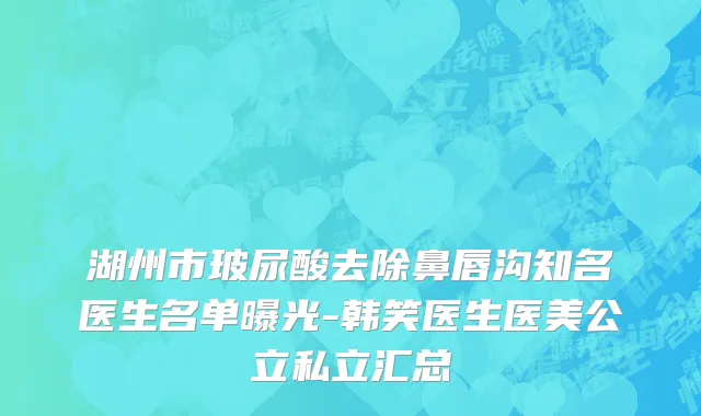 湖州市玻尿酸去除鼻唇沟知名医生名单曝光-韩笑医生医美公立私立汇总