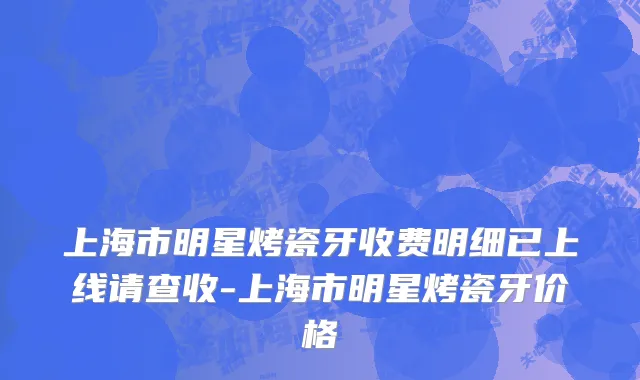 上海市明星烤瓷牙收费明细已上线请查收-上海市明星烤瓷牙价格