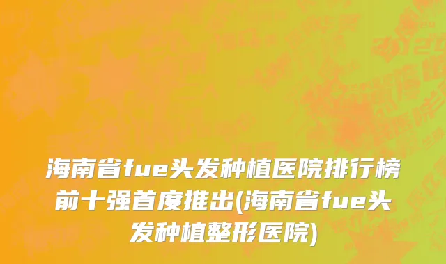 海南省fue头发种植医院排行榜前十强首度推出(海南省fue头发种植整形医院)