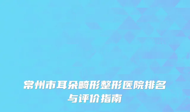 常州市耳朵畸形整形医院排名与评价指南