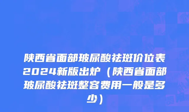 陕西省面部玻尿酸祛斑价位表2024新版出炉（陕西省面部玻尿酸祛斑整容费用一般是多少）