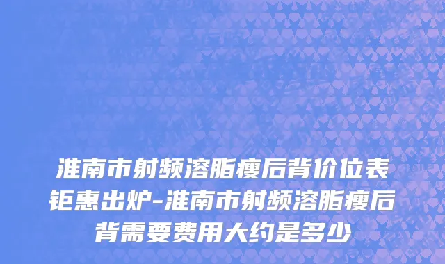 淮南市射频溶脂瘦后背价位表钜惠出炉-淮南市射频溶脂瘦后背需要费用大约是多少