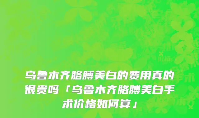 乌鲁木齐胳膊美白的费用真的很贵吗「乌鲁木齐胳膊美白手术价格如何算」