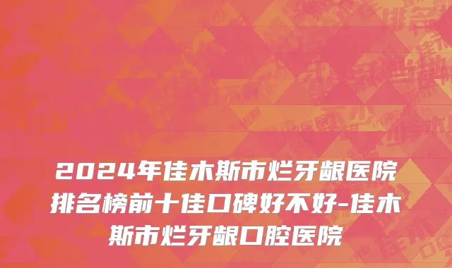 2024年佳木斯市烂牙龈医院排名榜前十佳口碑好不好-佳木斯市烂牙龈口腔医院
