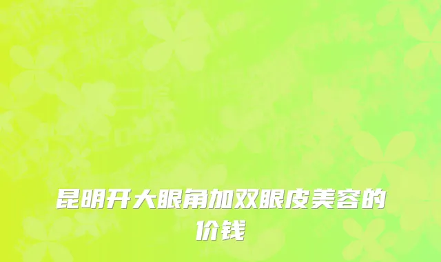 昆明开大眼角加双眼皮美容的价钱