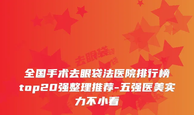 全国手术去眼袋法医院排行榜top20强整理推荐-五强医美实力不小看