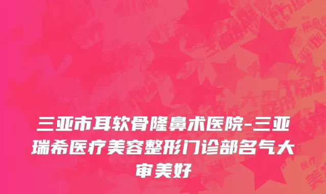 三亚市耳软骨隆鼻术医院-三亚瑞希医疗美容整形门诊部名气大审美好