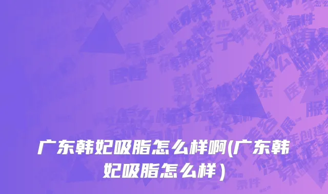 广东韩妃吸脂怎么样啊(广东韩妃吸脂怎么样）