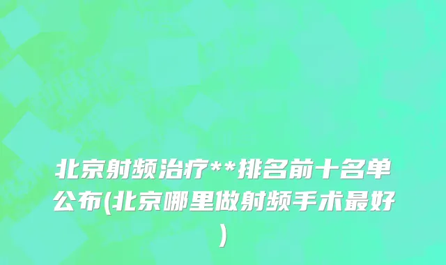 北京射频治疗**排名前十名单公布(北京哪里做射频手术最好)