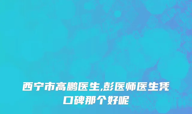 西宁市高鹏医生,彭医师医生凭口碑那个好呢