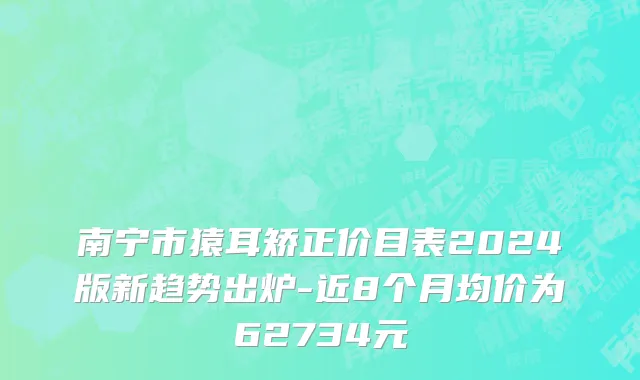 南宁市猿耳矫正价目表2024版新趋势出炉-近8个月均价为62734元