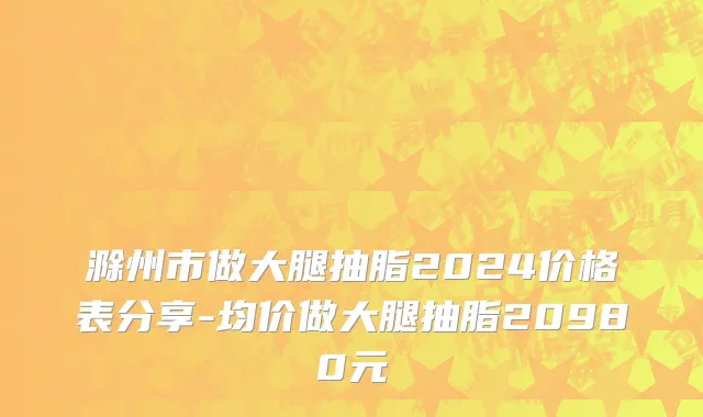 滁州市做大腿抽脂2024价格表分享-均价做大腿抽脂20980元
