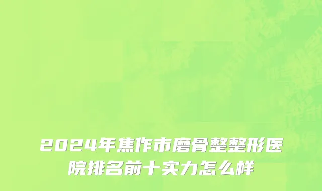 2024年焦作市磨骨整整形医院排名前十实力怎么样