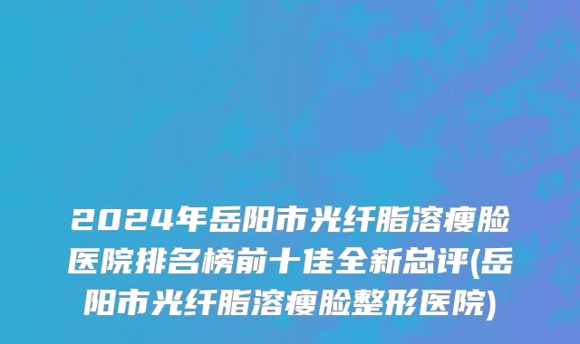 2024年岳阳市光纤脂溶瘦脸医院排名榜前十佳全新总评(岳阳市光纤脂溶瘦脸整形医院)