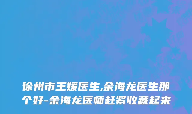 徐州市王媛医生,余海龙医生那个好-余海龙医师赶紧收藏起来
