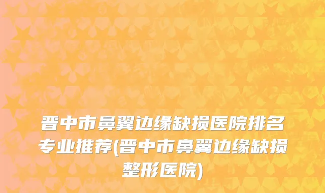 晋中市鼻翼边缘缺损医院排名专业推荐(晋中市鼻翼边缘缺损整形医院)