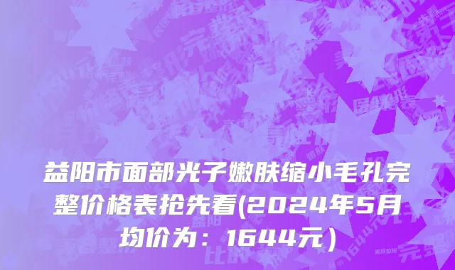 益阳市面部光子嫩肤缩小毛孔完整价格表抢先看(2024年5月均价为：1644元）