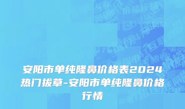 安阳市单纯隆鼻价格表2024热门拔草-安阳市单纯隆鼻价格行情