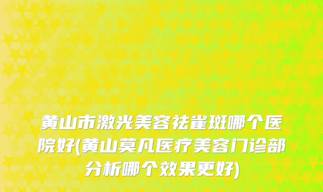 黄山市激光美容祛雀斑哪个医院好(黄山莫凡医疗美容门诊部分析哪个效果更好)