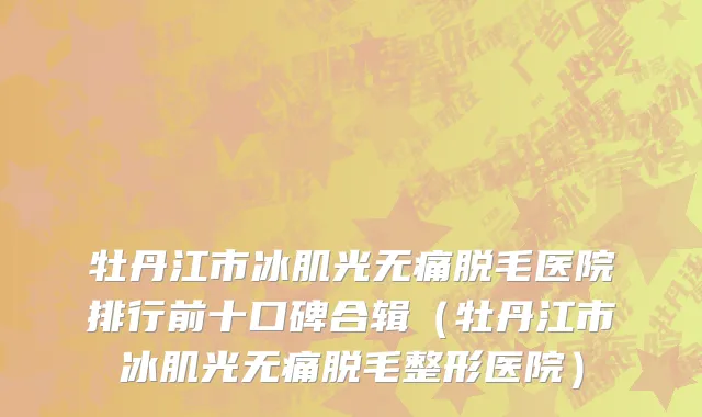 牡丹江市冰肌光无痛脱毛医院排行前十口碑合辑（牡丹江市冰肌光无痛脱毛整形医院）